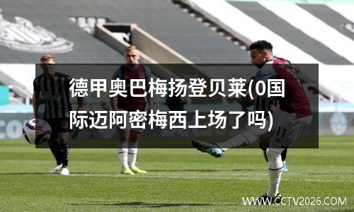 德甲奥巴梅扬登贝莱(0国际迈阿密梅西上场了吗)