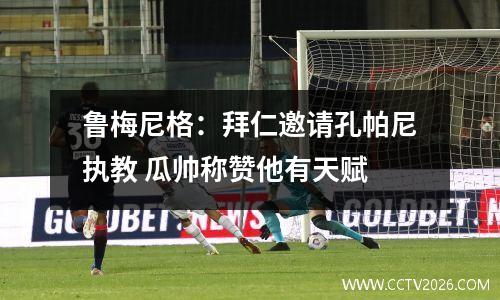 鲁梅尼格：拜仁邀请孔帕尼执教 瓜帅称赞他有天赋
