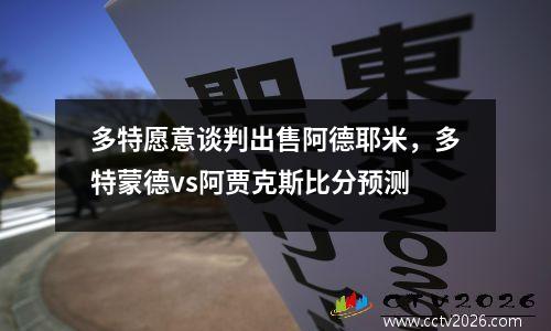 多特愿意谈判出售阿德耶米，多特蒙德vs阿贾克斯比分预测