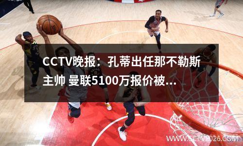 CCTV晚报：孔蒂出任那不勒斯主帅 曼联5100万报价被拒