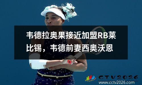 韦德拉奥果接近加盟RB莱比锡，韦德前妻西奥沃恩