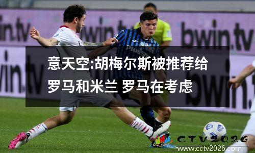 意天空:胡梅尔斯被推荐给罗马和米兰 罗马在考虑