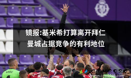 镜报:基米希打算离开拜仁 曼城占据竞争的有利地位