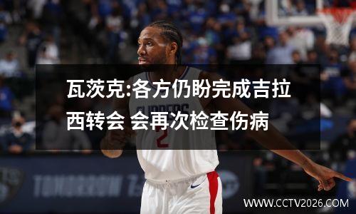 瓦茨克:各方仍盼完成吉拉西转会 会再次检查伤病