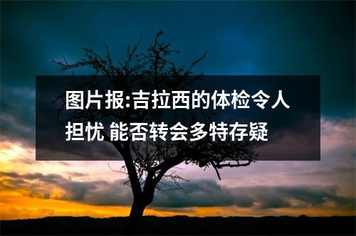 图片报:吉拉西的体检令人担忧 能否转会多特存疑