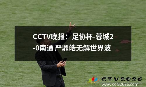 CCTV晚报：足协杯-蓉城2-0南通 严鼎皓无解世界波