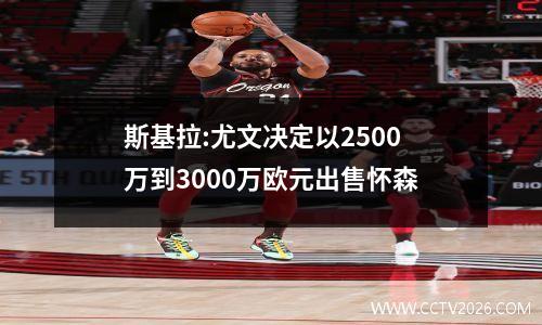 斯基拉:尤文决定以2500万到3000万欧元出售怀森
