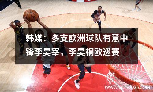 韩媒：多支欧洲球队有意中锋李昊宰，李昊桐欧巡赛