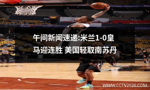 午间新闻速递:米兰1-0皇马迎连胜 美国轻取南苏丹