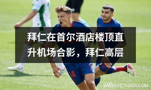 拜仁在首尔酒店楼顶直升机场合影，拜仁高层