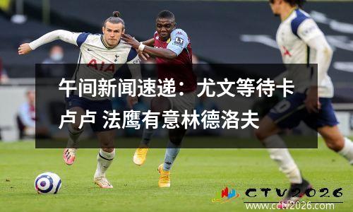 午间新闻速递：尤文等待卡卢卢 法鹰有意林德洛夫