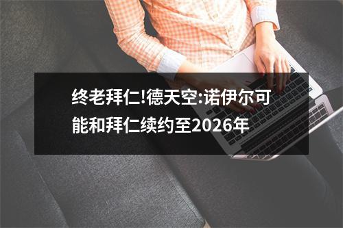 终老拜仁!德天空:诺伊尔可能和拜仁续约至2026年