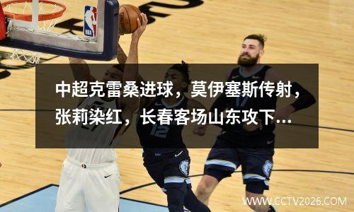 中超克雷桑进球，莫伊塞斯传射，张莉染红，长春客场山东攻下30人10人