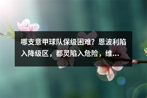 哪支意甲球队保级困难？恩波利陷入降级区，都灵陷入危险，维罗纳迎战尤文和那不勒斯