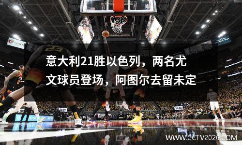 意大利21胜以色列，两名尤文球员登场，阿图尔去留未定