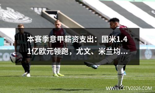本赛季意甲薪资支出：国米1.41亿欧元领跑，尤文、米兰均超亿欧元