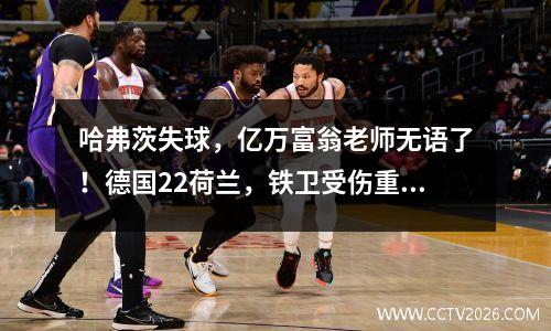哈弗茨失球，亿万富翁老师无语了！德国22荷兰，铁卫受伤重创曼城