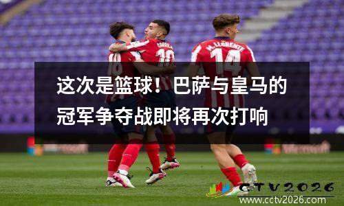 这次是篮球！巴萨与皇马的冠军争夺战即将再次打响