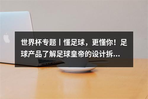 世界杯专题丨懂足球，更懂你！足球产品了解足球皇帝的设计拆解