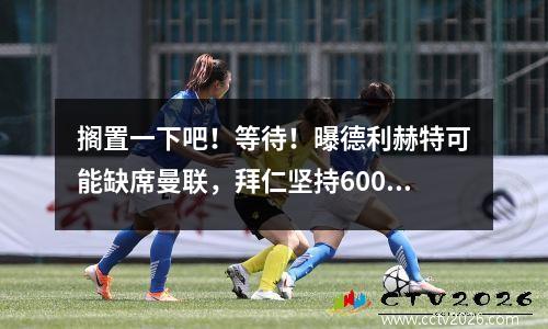 搁置一下吧！等待！曝德利赫特可能缺席曼联，拜仁坚持6000万，将进攻乌加特