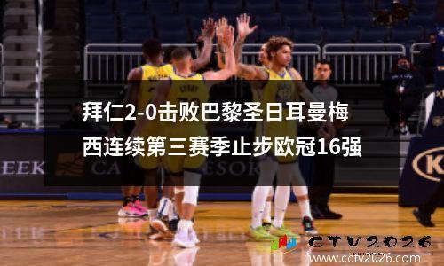 拜仁2-0击败巴黎圣日耳曼梅西连续第三赛季止步欧冠16强