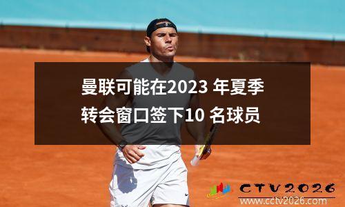 曼联可能在2023 年夏季转会窗口签下10 名球员
