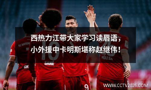西热力江带大家学习读唇语，小外援中卡明斯堪称赵继伟！
