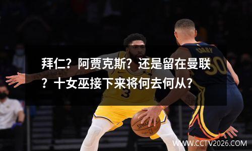 拜仁？阿贾克斯？还是留在曼联？十女巫接下来将何去何从？