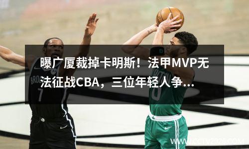 曝广厦裁掉卡明斯！法甲MVP无法征战CBA，三位年轻人争夺冠军缺少帮手。