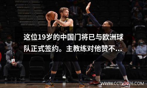 这位19岁的中国门将已与欧洲球队正式签约。主教练对他赞不绝口，可能是主力球员。