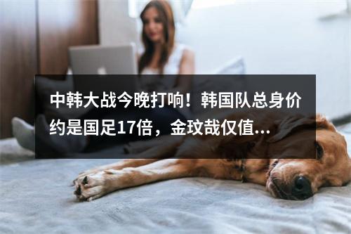 中韩大战今晚打响！韩国队总身价约是国足17倍，金玟哉仅值一人