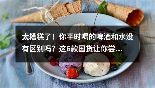 太糟糕了！你平时喝的啤酒和水没有区别吗？这6款国货让你尝到“真”啤酒