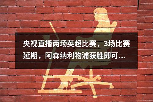 央视直播两场英超比赛，3场比赛延期，阿森纳利物浦获胜即可反超曼城
