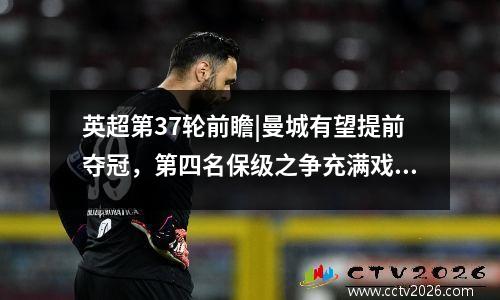英超第37轮前瞻|曼城有望提前夺冠，第四名保级之争充满戏剧性