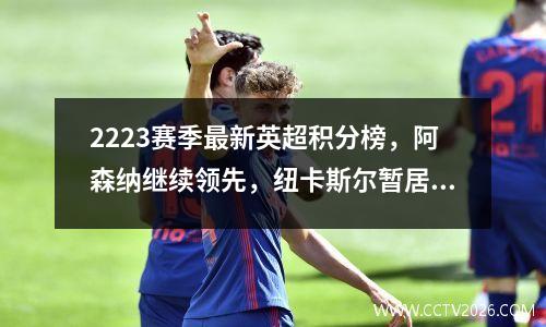 2223赛季最新英超积分榜，阿森纳继续领先，纽卡斯尔暂居第四