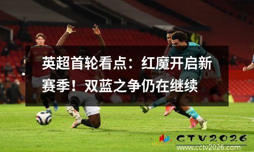 英超首轮看点：红魔开启新赛季！双蓝之争仍在继续