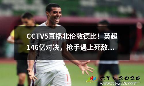 CCTV5直播北伦敦德比！英超146亿对决，枪手遇上死敌，曼城受益