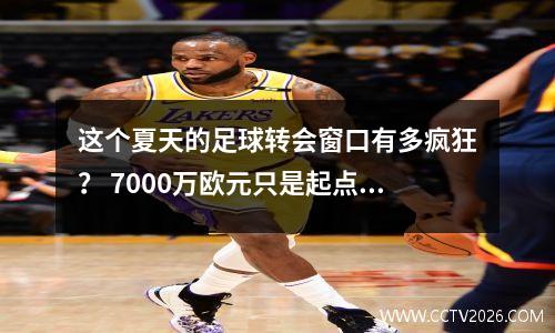 这个夏天的足球转会窗口有多疯狂？ 7000万欧元只是起点！看看谁在那儿