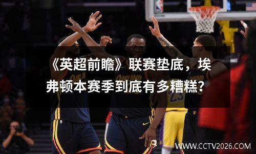 《英超前瞻》联赛垫底，埃弗顿本赛季到底有多糟糕？