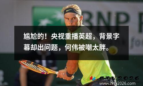 尴尬的！央视重播英超，背景字幕却出问题，何伟被嘲太胖。