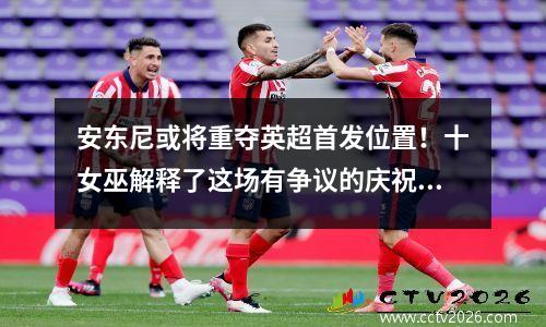 安东尼或将重夺英超首发位置！十女巫解释了这场有争议的庆祝活动，支持曼联的最爱