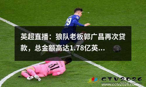 英超直播：狼队老板郭广昌再次贷款，总金额高达1.78亿英镑