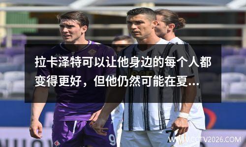 拉卡泽特可以让他身边的每个人都变得更好，但他仍然可能在夏季转会窗口离开