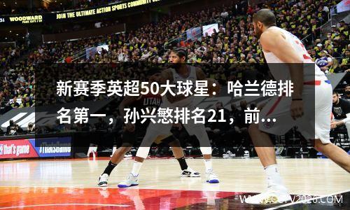 新赛季英超50大球星：哈兰德排名第一，孙兴慜排名21，前10中曼城占4席！