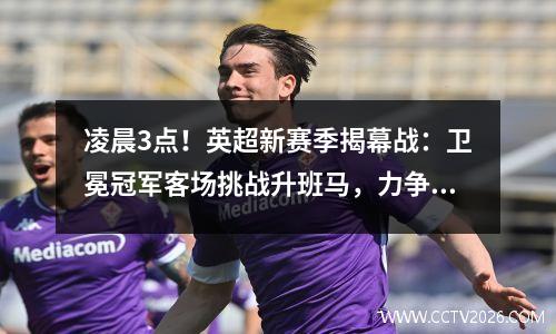 凌晨3点！英超新赛季揭幕战：卫冕冠军客场挑战升班马，力争开门红！