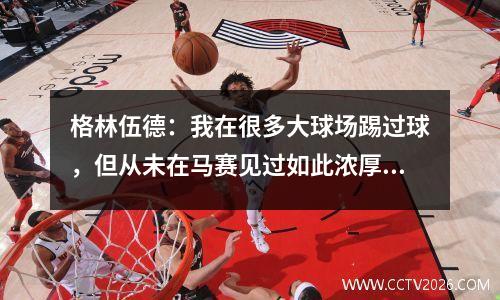 格林伍德：我在很多大球场踢过球，但从未在马赛见过如此浓厚的氛围