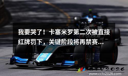 我要哭了！卡塞米罗第二次被直接红牌罚下，关键阶段将再禁赛4场