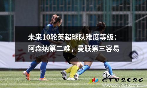 未来10轮英超球队难度等级：阿森纳第二难，曼联第三容易