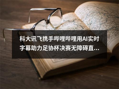 科大讯飞携手哔哩哔哩用AI实时字幕助力足协杯决赛无障碍直播间