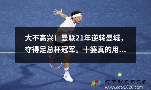 大不高兴！曼联21年逆转曼城，夺得足总杯冠军。十婆真的用兵如神